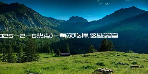 (2025-2-6热点)-每次吃撑，这些器官都在 “惨叫”！